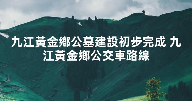 九江黃金鄕公墓建設初步完成 九江黃金鄕公交車路線